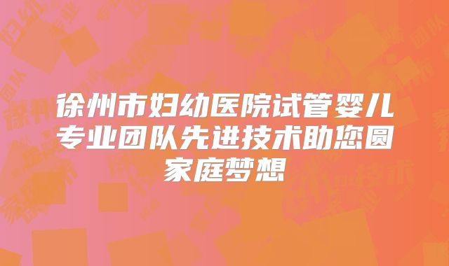 徐州市妇幼医院试管婴儿专业团队先进技术助您圆家庭梦想
