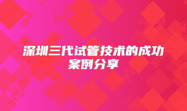 深圳三代试管技术的成功案例分享