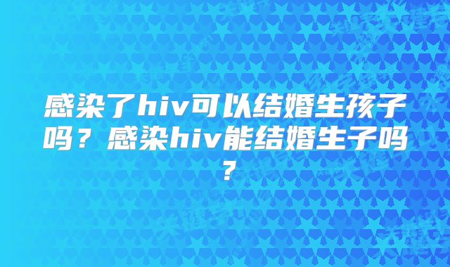 感染了hiv可以结婚生孩子吗？感染hiv能结婚生子吗？