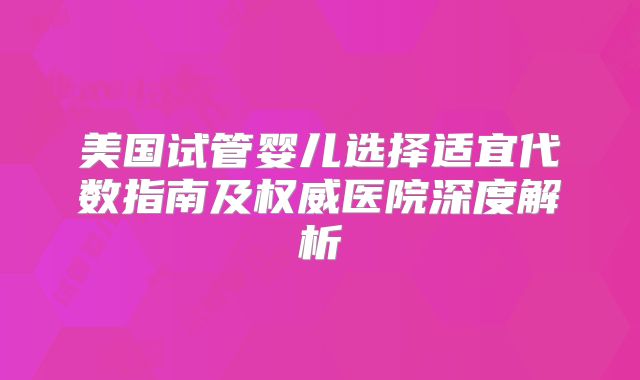 美国试管婴儿选择适宜代数指南及权威医院深度解析