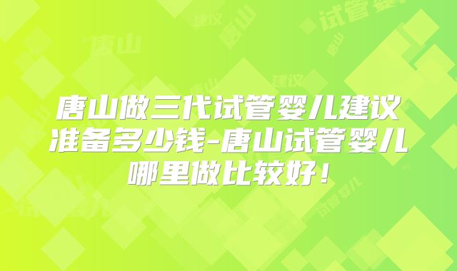 唐山做三代试管婴儿建议准备多少钱-唐山试管婴儿哪里做比较好!