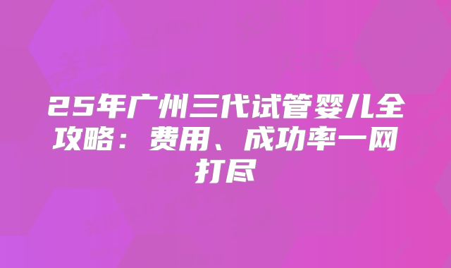 25年广州三代试管婴儿全攻略:费用、成功率一网打尽