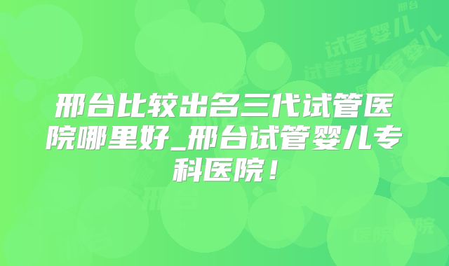 邢台比较出名三代试管医院哪里好_邢台试管婴儿专科医院！