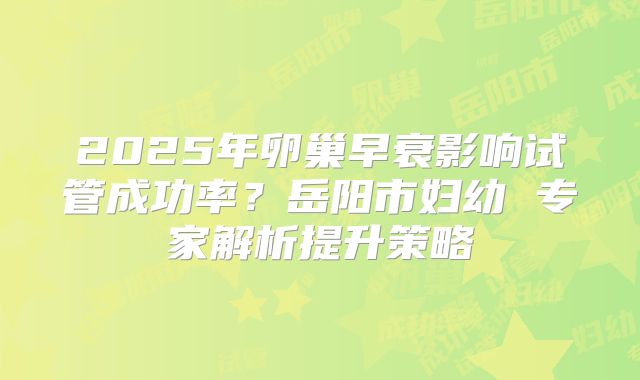 2025年卵巢早衰影响试管成功率？岳阳市妇幼 专家解析提升策略