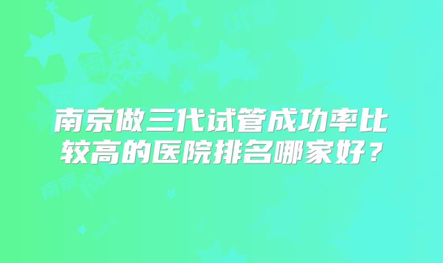 南京做三代试管成功率比较高的医院排名哪家好？