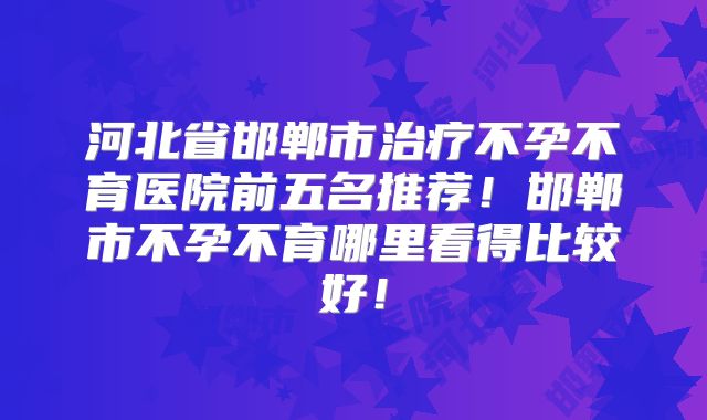河北省邯郸市治疗不孕不育医院前五名推荐！邯郸市不孕不育哪里看得比较好！