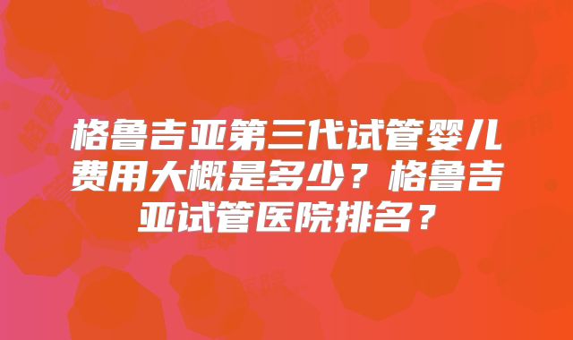 格鲁吉亚第三代试管婴儿费用大概是多少?格鲁吉亚试管医院排名?
