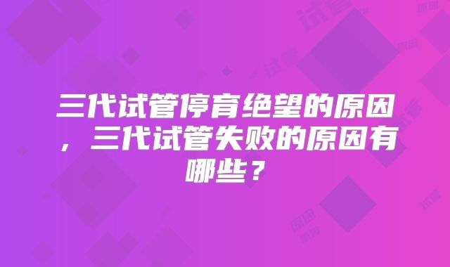 三代试管停育绝望的原因，三代试管失败的原因有哪些？