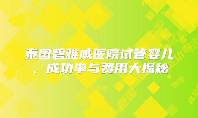 泰国碧雅威医院试管婴儿，成功率与费用大揭秘