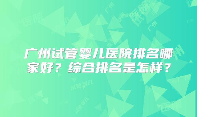 广州试管婴儿医院排名哪家好？综合排名是怎样？