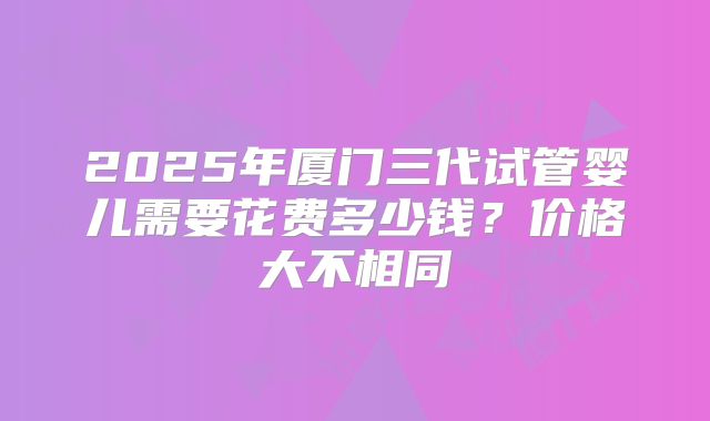 2025年厦门三代试管婴儿需要花费多少钱?价格大不相同