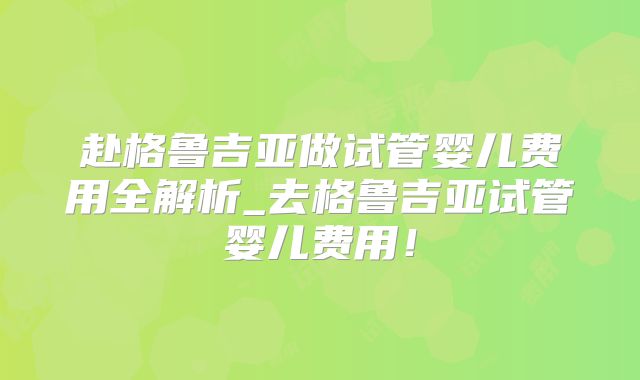 赴格鲁吉亚做试管婴儿费用全解析_去格鲁吉亚试管婴儿费用!