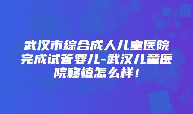 武汉市综合成人儿童医院完成试管婴儿-武汉儿童医院移植怎么样！