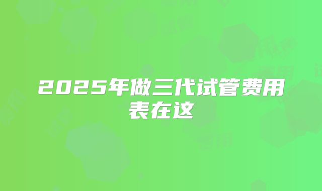 2025年做三代试管费用表在这