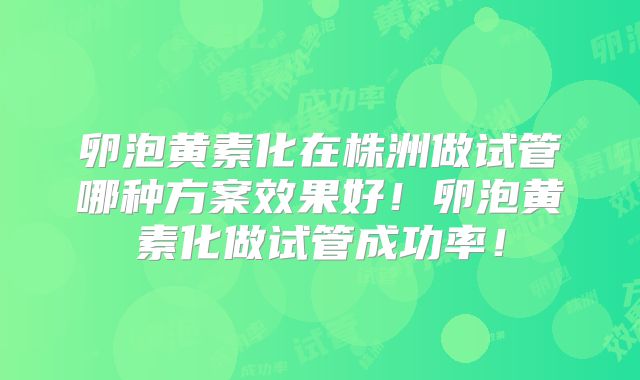 卵泡黄素化在株洲做试管哪种方案效果好!卵泡黄素化做试管成功率!