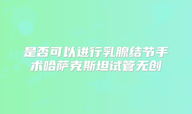 是否可以进行乳腺结节手术哈萨克斯坦试管无创