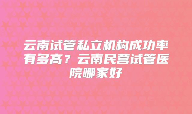 云南试管私立机构成功率有多高？云南民营试管医院哪家好