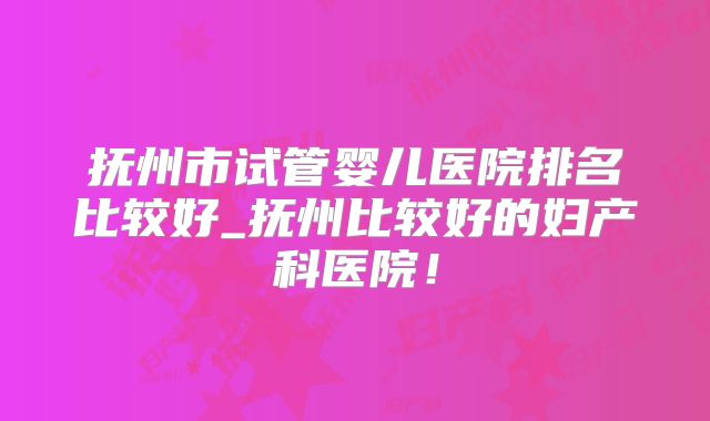 抚州市试管婴儿医院排名比较好_抚州比较好的妇产科医院!