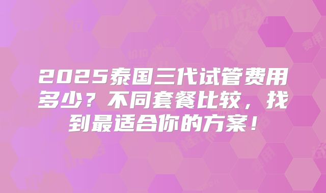 2025泰国三代试管费用多少?不同套餐比较,找到最适合你的方案!