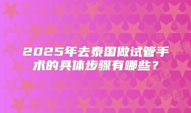 2025年去泰国做试管手术的具体步骤有哪些？