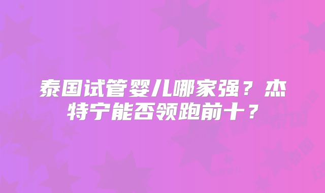 泰国试管婴儿哪家强?杰特宁能否领跑前十?