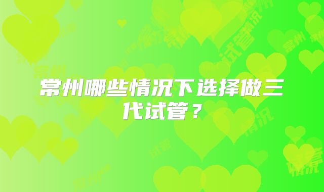 常州哪些情况下选择做三代试管？