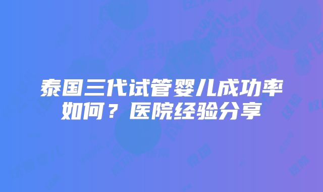 泰国三代试管婴儿成功率如何？医院经验分享