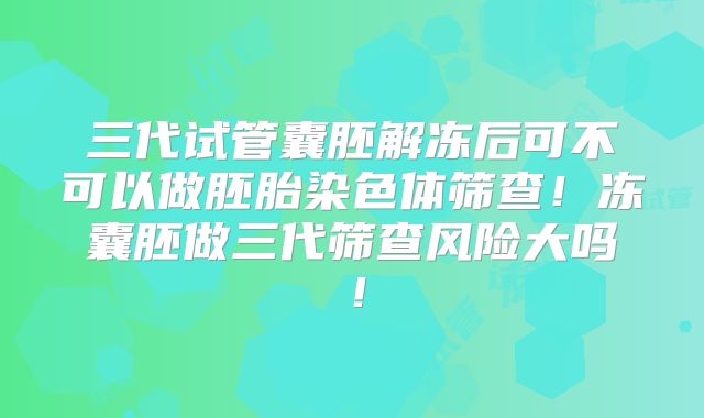 三代试管囊胚解冻后可不可以做胚胎染色体筛查！冻囊胚做三代筛查风险大吗！