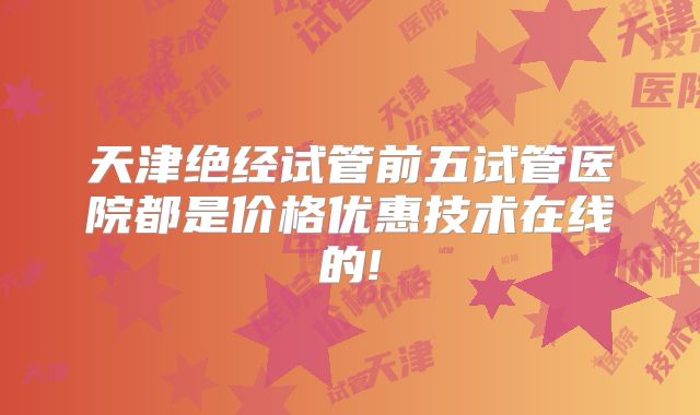 天津绝经试管前五试管医院都是价格优惠技术在线的!