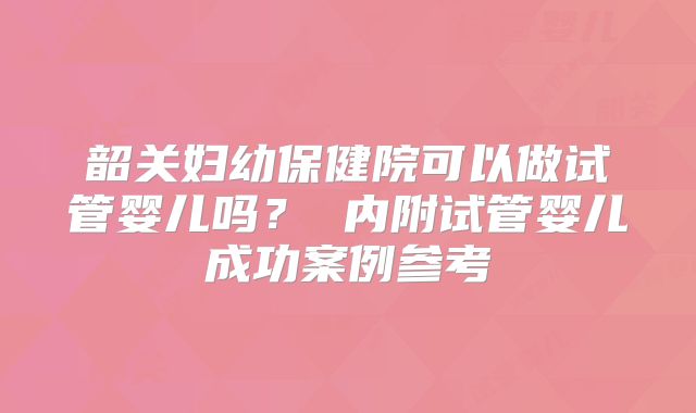 韶关妇幼保健院可以做试管婴儿吗? 内附试管婴儿成功案例参考