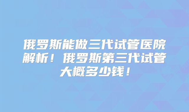 俄罗斯能做三代试管医院解析!俄罗斯第三代试管大概多少钱!