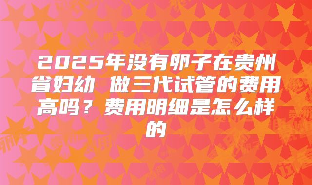 2025年没有卵子在贵州省妇幼 做三代试管的费用高吗？费用明细是怎么样的