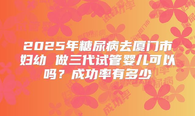 2025年糖尿病去厦门市妇幼 做三代试管婴儿可以吗？成功率有多少