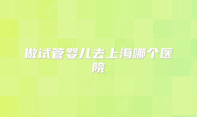 做试管婴儿去上海哪个医院
