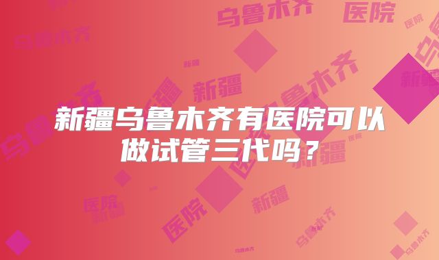 新疆乌鲁木齐有医院可以做试管三代吗?