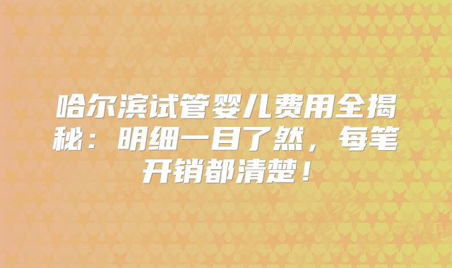 哈尔滨试管婴儿费用全揭秘:明细一目了然,每笔开销都清楚!