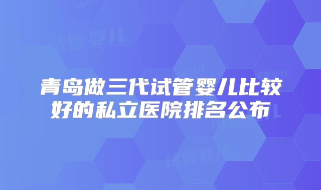 青岛做三代试管婴儿比较好的私立医院排名公布