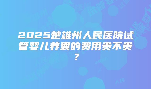 2025楚雄州人民医院试管婴儿养囊的费用贵不贵?