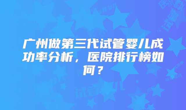 广州做第三代试管婴儿成功率分析，医院排行榜如何？