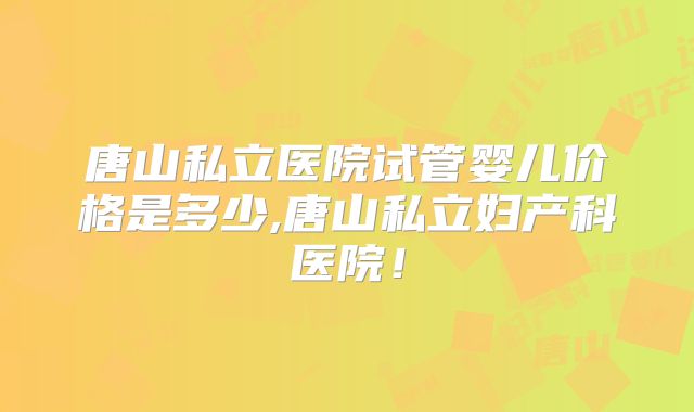唐山私立医院试管婴儿价格是多少,唐山私立妇产科医院！