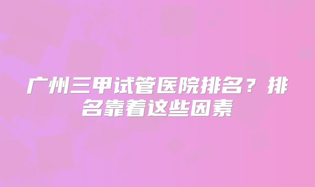 广州三甲试管医院排名？排名靠着这些因素