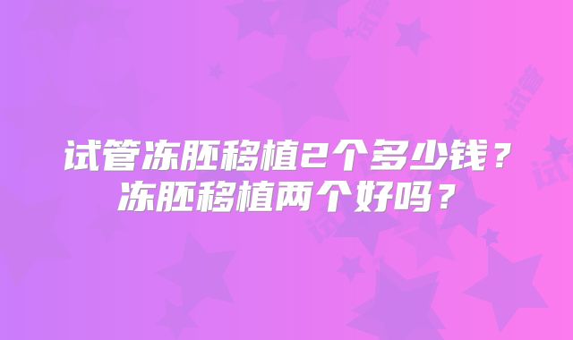 试管冻胚移植2个多少钱？冻胚移植两个好吗？