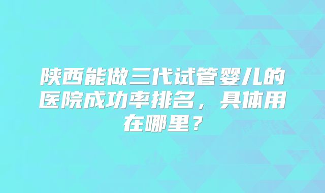 陕西能做三代试管婴儿的医院成功率排名，具体用在哪里？