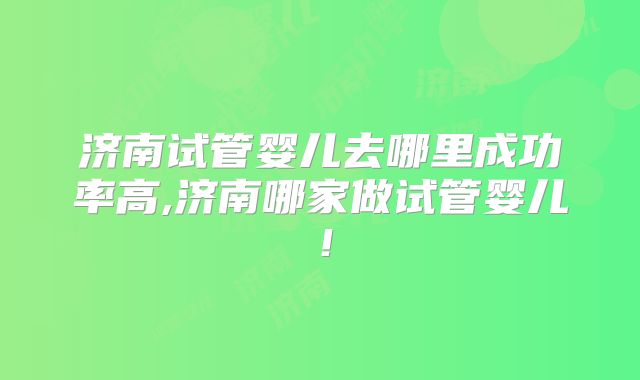 济南试管婴儿去哪里成功率高,济南哪家做试管婴儿!