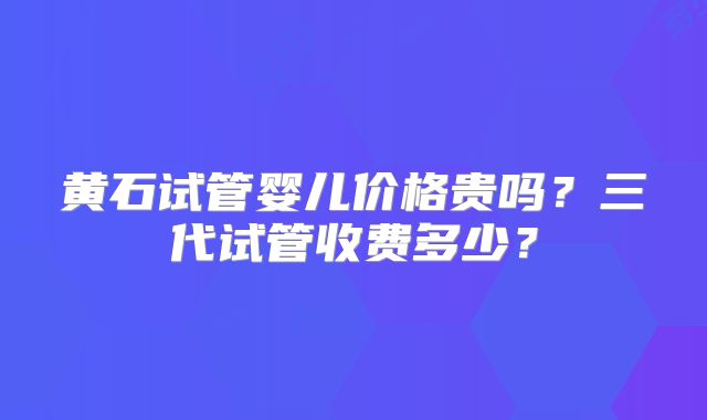 黄石试管婴儿价格贵吗?三代试管收费多少?