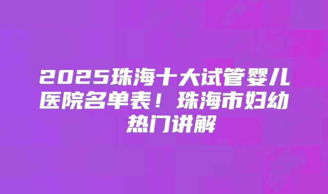 2025珠海十大试管婴儿医院名单表！珠海市妇幼 热门讲解