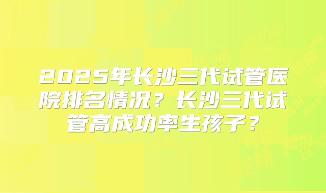 2025年长沙三代试管医院排名情况?长沙三代试管高成功率生孩子?