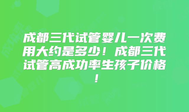 成都三代试管婴儿一次费用大约是多少!成都三代试管高成功率生孩子价格!