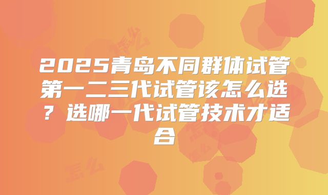 2025青岛不同群体试管第一二三代试管该怎么选?选哪一代试管技术才适合