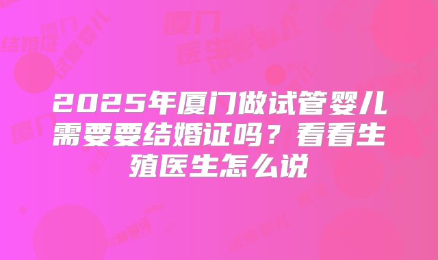 2025年厦门做试管婴儿需要要结婚证吗?看看生殖医生怎么说